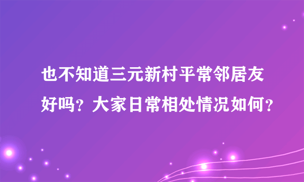 也不知道三元新村平常邻居友好吗？大家日常相处情况如何？