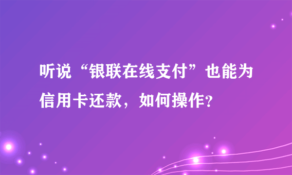 听说“银联在线支付”也能为信用卡还款，如何操作？