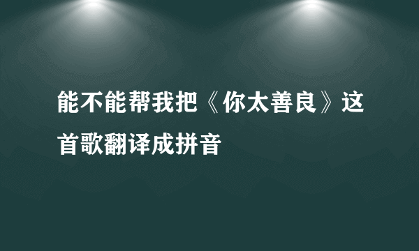 能不能帮我把《你太善良》这首歌翻译成拼音