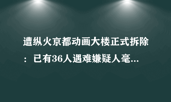 遭纵火京都动画大楼正式拆除：已有36人遇难嫌疑人毫无悔意-飞外