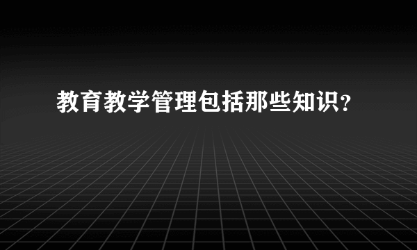 教育教学管理包括那些知识？