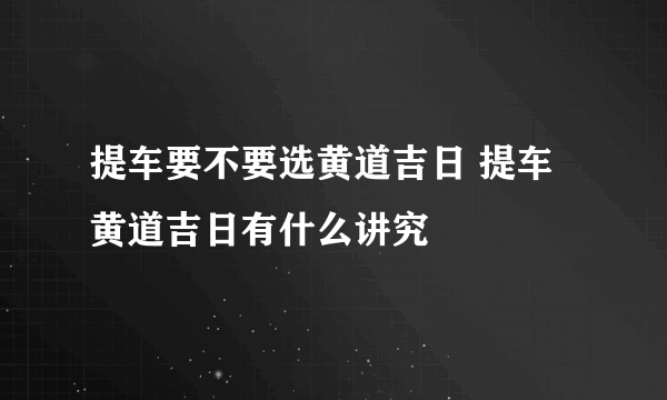 提车要不要选黄道吉日 提车黄道吉日有什么讲究