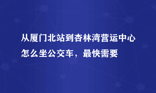 从厦门北站到杏林湾营运中心怎么坐公交车，最快需要