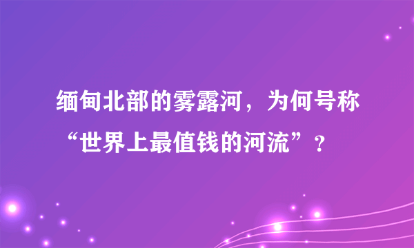 缅甸北部的雾露河，为何号称“世界上最值钱的河流”？