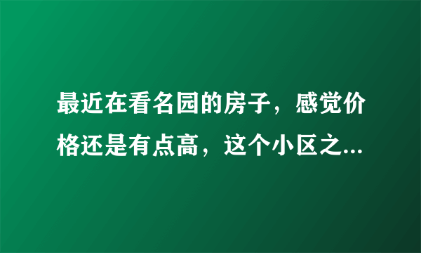 最近在看名园的房子，感觉价格还是有点高，这个小区之前价格如何？大概多少钱？