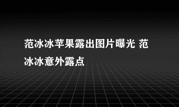 范冰冰苹果露出图片曝光 范冰冰意外露点