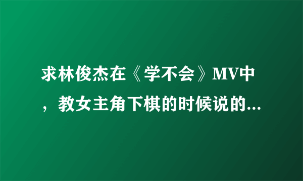 求林俊杰在《学不会》MV中，教女主角下棋的时候说的那段话，以及在MV结束时画面上出现的那一句话。