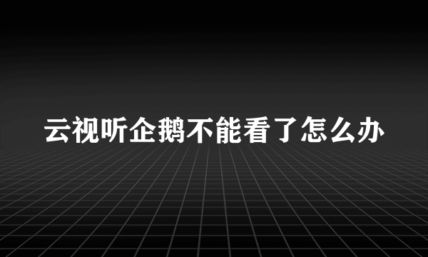 云视听企鹅不能看了怎么办