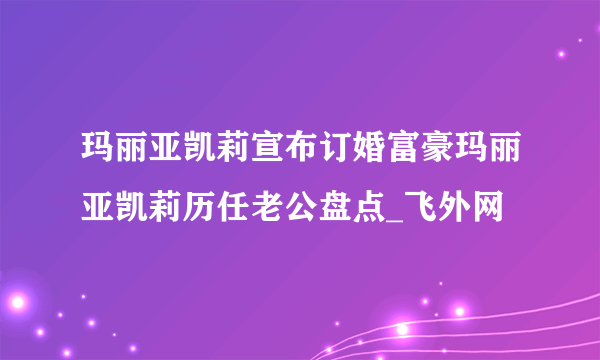 玛丽亚凯莉宣布订婚富豪玛丽亚凯莉历任老公盘点_飞外网