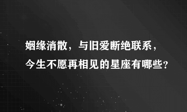 姻缘消散，与旧爱断绝联系，今生不愿再相见的星座有哪些？