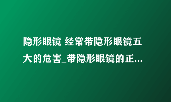 隐形眼镜 经常带隐形眼镜五大的危害_带隐形眼镜的正确步骤_隐形眼镜的正确选购