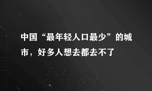 中国“最年轻人口最少”的城市，好多人想去都去不了