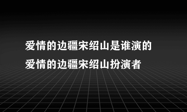 爱情的边疆宋绍山是谁演的 爱情的边疆宋绍山扮演者