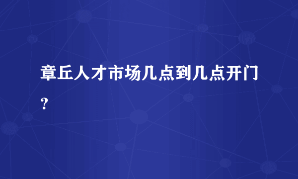 章丘人才市场几点到几点开门？