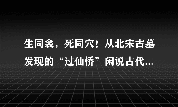 生同衾，死同穴！从北宋古墓发现的“过仙桥”闲说古代丧葬形式！