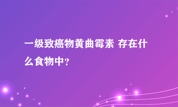 一级致癌物黄曲霉素 存在什么食物中？ 