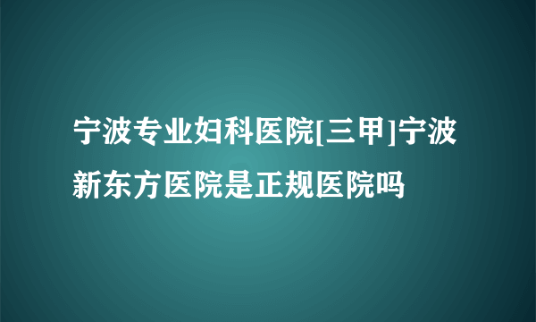 宁波专业妇科医院[三甲]宁波新东方医院是正规医院吗