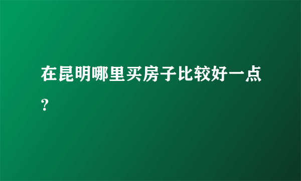 在昆明哪里买房子比较好一点？