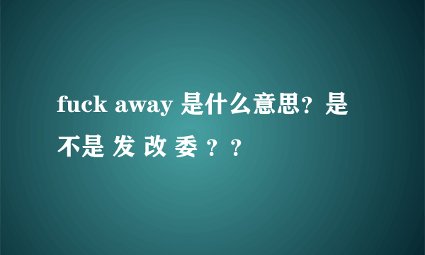 fuck away 是什么意思？是不是 发 改 委 ？？