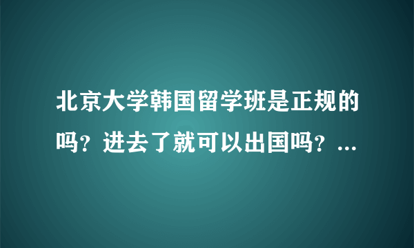 北京大学韩国留学班是正规的吗？进去了就可以出国吗？就能进好的大学？