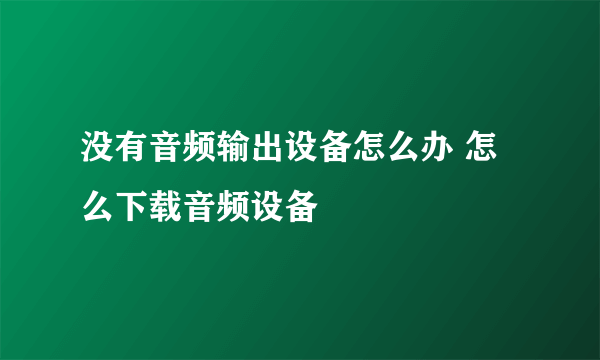 没有音频输出设备怎么办 怎么下载音频设备