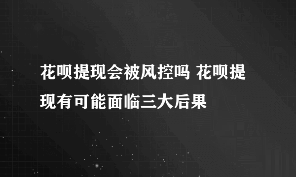 花呗提现会被风控吗 花呗提现有可能面临三大后果