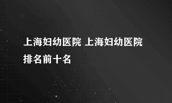 上海妇幼医院 上海妇幼医院排名前十名