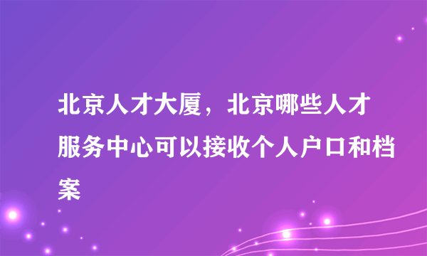 北京人才大厦，北京哪些人才服务中心可以接收个人户口和档案