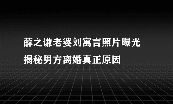 薛之谦老婆刘寓言照片曝光  揭秘男方离婚真正原因