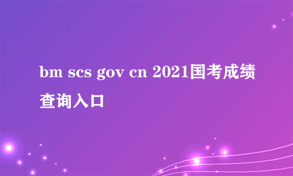 bm scs gov cn 2021国考成绩查询入口