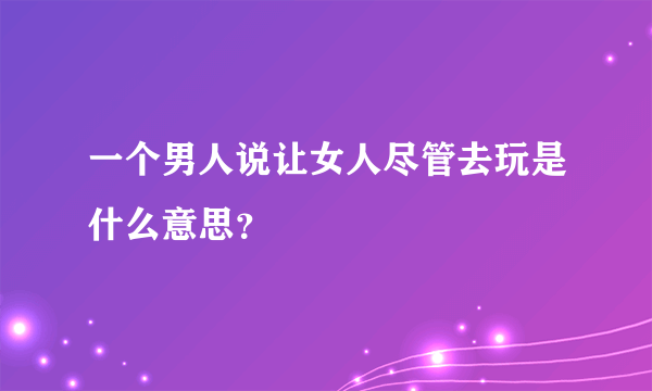 一个男人说让女人尽管去玩是什么意思？