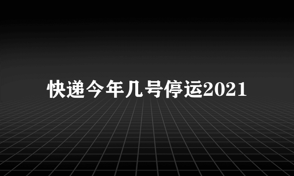 快递今年几号停运2021