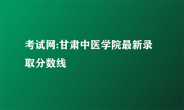 考试网:甘肃中医学院最新录取分数线