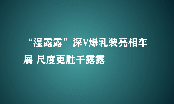 “湿露露”深V爆乳装亮相车展 尺度更胜干露露