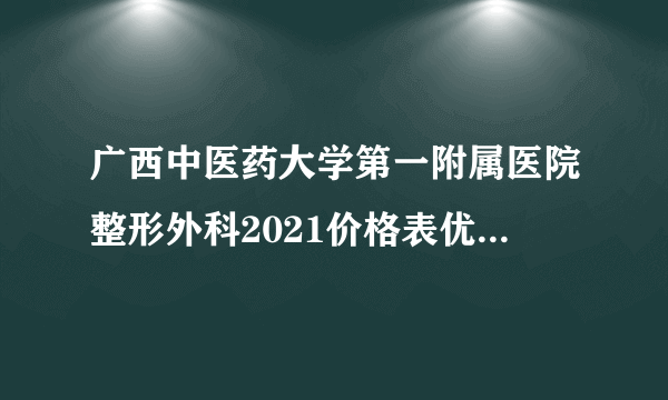 广西中医药大学第一附属医院整形外科2021价格表优势手术+医师解析