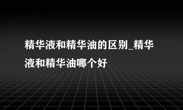 精华液和精华油的区别_精华液和精华油哪个好