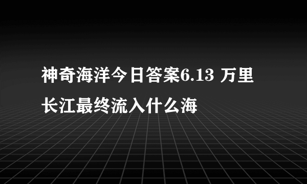 神奇海洋今日答案6.13 万里长江最终流入什么海