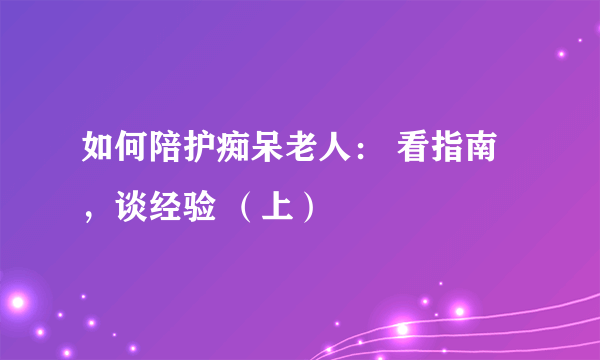 如何陪护痴呆老人： 看指南，谈经验 （上）