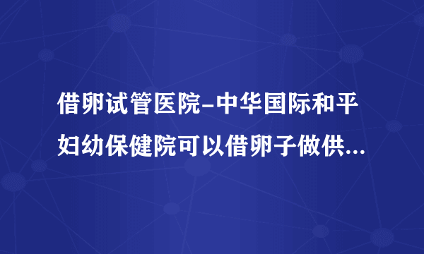 借卵试管医院-中华国际和平妇幼保健院可以借卵子做供卵试管吗？附上上海排名前三的供卵试管医院推荐