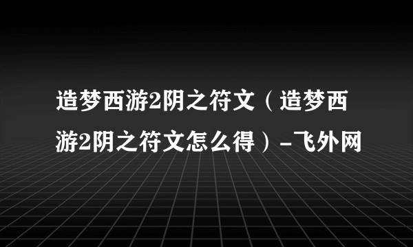 造梦西游2阴之符文（造梦西游2阴之符文怎么得）-飞外网