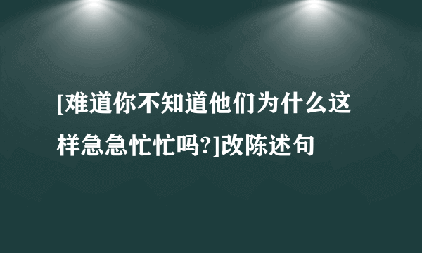 [难道你不知道他们为什么这样急急忙忙吗?]改陈述句