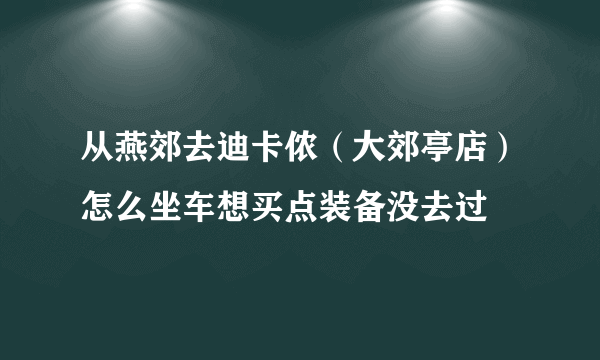 从燕郊去迪卡侬（大郊亭店）怎么坐车想买点装备没去过