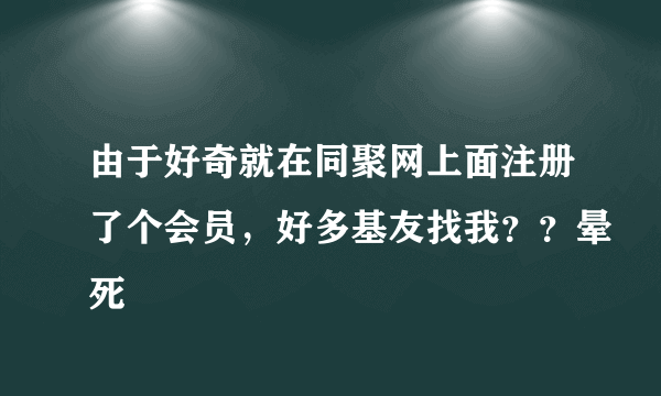 由于好奇就在同聚网上面注册了个会员，好多基友找我？？晕死