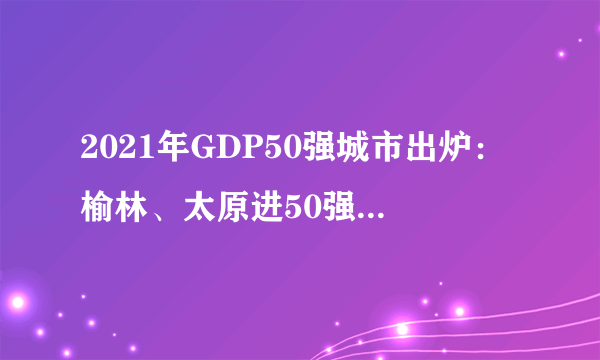 2021年GDP50强城市出炉：榆林、太原进50强，哈尔滨继续下滑