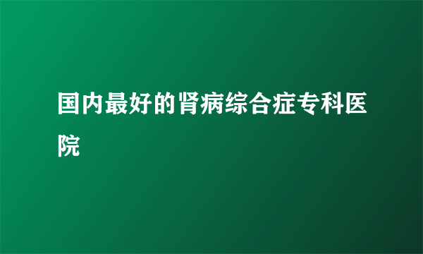 国内最好的肾病综合症专科医院