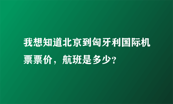 我想知道北京到匈牙利国际机票票价，航班是多少？