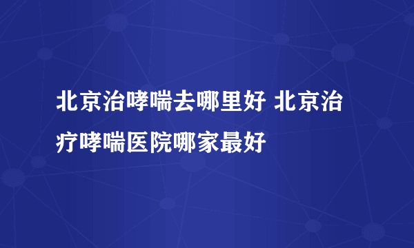 北京治哮喘去哪里好 北京治疗哮喘医院哪家最好