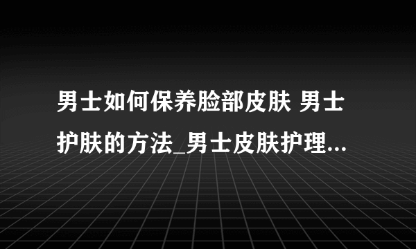 男士如何保养脸部皮肤 男士护肤的方法_男士皮肤护理的四大步骤