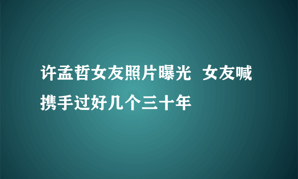 许孟哲女友照片曝光  女友喊携手过好几个三十年