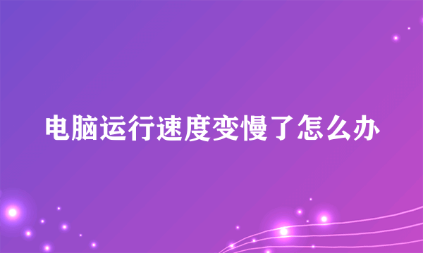 电脑运行速度变慢了怎么办